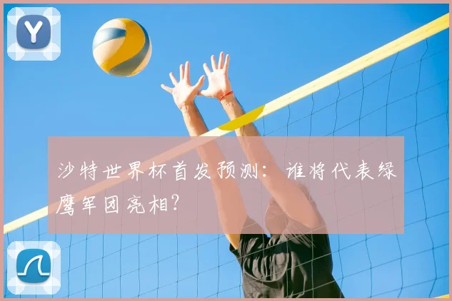 沙特世界杯首发预测：谁将代表绿鹰军团亮相？