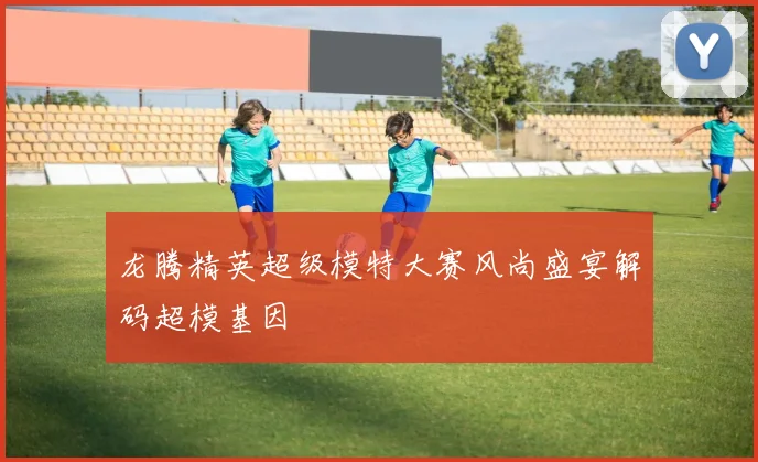 龙腾精英超级模特大赛风尚盛宴解码超模基因