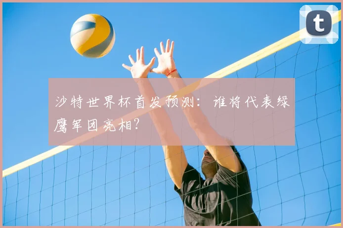 沙特世界杯首发预测：谁将代表绿鹰军团亮相？