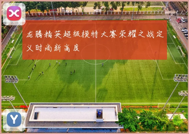 龙腾精英超级模特大赛荣耀之战定义时尚新高度